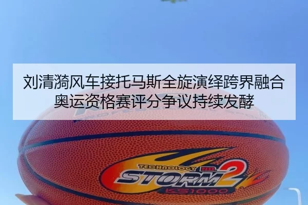 刘清漪风车接托马斯全旋演绎跨界融合 奥运资格赛评分争议持续发酵