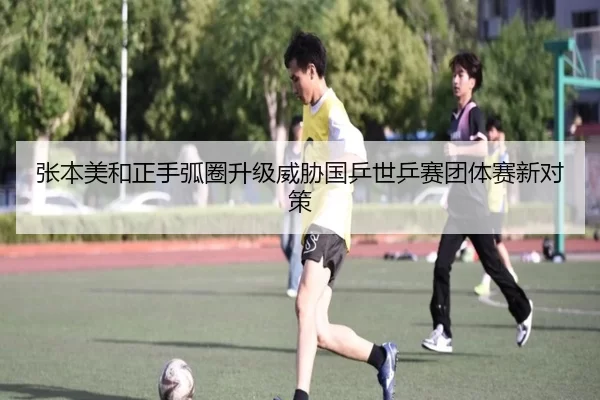 张本美和正手弧圈升级威胁国乒世乒赛团体赛新对策